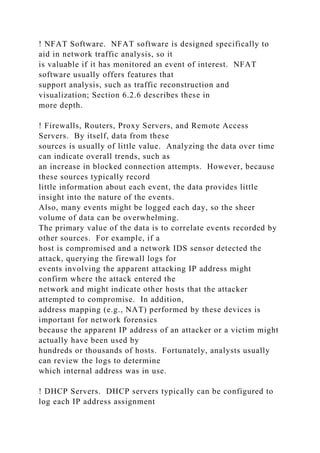 ! NFAT Software. NFAT software is designed specifically to
aid in network traffic analysis, so it
is valuable if it has monitored an event of interest. NFAT
software usually offers features that
support analysis, such as traffic reconstruction and
visualization; Section 6.2.6 describes these in
more depth.
! Firewalls, Routers, Proxy Servers, and Remote Access
Servers. By itself, data from these
sources is usually of little value. Analyzing the data over time
can indicate overall trends, such as
an increase in blocked connection attempts. However, because
these sources typically record
little information about each event, the data provides little
insight into the nature of the events.
Also, many events might be logged each day, so the sheer
volume of data can be overwhelming.
The primary value of the data is to correlate events recorded by
other sources. For example, if a
host is compromised and a network IDS sensor detected the
attack, querying the firewall logs for
events involving the apparent attacking IP address might
confirm where the attack entered the
network and might indicate other hosts that the attacker
attempted to compromise. In addition,
address mapping (e.g., NAT) performed by these devices is
important for network forensics
because the apparent IP address of an attacker or a victim might
actually have been used by
hundreds or thousands of hosts. Fortunately, analysts usually
can review the logs to determine
which internal address was in use.
! DHCP Servers. DHCP servers typically can be configured to
log each IP address assignment
 