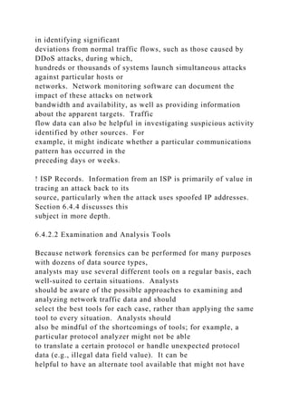 in identifying significant
deviations from normal traffic flows, such as those caused by
DDoS attacks, during which,
hundreds or thousands of systems launch simultaneous attacks
against particular hosts or
networks. Network monitoring software can document the
impact of these attacks on network
bandwidth and availability, as well as providing information
about the apparent targets. Traffic
flow data can also be helpful in investigating suspicious activity
identified by other sources. For
example, it might indicate whether a particular communications
pattern has occurred in the
preceding days or weeks.
! ISP Records. Information from an ISP is primarily of value in
tracing an attack back to its
source, particularly when the attack uses spoofed IP addresses.
Section 6.4.4 discusses this
subject in more depth.
6.4.2.2 Examination and Analysis Tools
Because network forensics can be performed for many purposes
with dozens of data source types,
analysts may use several different tools on a regular basis, each
well-suited to certain situations. Analysts
should be aware of the possible approaches to examining and
analyzing network traffic data and should
select the best tools for each case, rather than applying the same
tool to every situation. Analysts should
also be mindful of the shortcomings of tools; for example, a
particular protocol analyzer might not be able
to translate a certain protocol or handle unexpected protocol
data (e.g., illegal data field value). It can be
helpful to have an alternate tool available that might not have
 