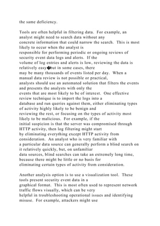 the same deficiency.
Tools are often helpful in filtering data. For example, an
analyst might need to search data without any
concrete information that could narrow the search. This is most
likely to occur when the analyst is
responsible for performing periodic or ongoing reviews of
security event data logs and alerts. If the
volume of log entries and alerts is low, reviewing the data is
relatively easy�but in some cases, there
may be many thousands of events listed per day. When a
manual data review is not possible or practical,
analysts should use an automated solution that filters the events
and presents the analysts with only the
events that are most likely to be of interest. One effective
review technique is to import the logs into a
database and run queries against them, either eliminating types
of activity highly likely to be benign and
reviewing the rest, or focusing on the types of activity most
likely to be malicious. For example, if the
initial suspicion is that the server was compromised through
HTTP activity, then log filtering might start
by eliminating everything except HTTP activity from
consideration. An analyst who is very familiar with
a particular data source can generally perform a blind search on
it relatively quickly, but, on unfamiliar
data sources, blind searches can take an extremely long time,
because there might be little or no basis for
eliminating certain types of activity from consideration.
Another analysis option is to use a visualization tool. These
tools present security event data in a
graphical format. This is most often used to represent network
traffic flows visually, which can be very
helpful in troubleshooting operational issues and identifying
misuse. For example, attackers might use
 