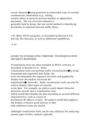 covert channels�using protocols in unintended ways to secretly
communicate information (e.g., setting
certain values in network protocol headers or application
payloads). The use of covert channels is
generally hard to detect, but one useful method is identifying
deviations in expected network traffic flows.
110 Many NFAT programs, as described in Section 6.2.6,
provide this function, as well as additional capabilities.
6-15
GUIDE TO INTEGRATING FORENSIC TECHNIQUES INTO
INCIDENT RESPONSE
Visualization tools are often included in NFAT software, as
described in Section 6.2.6. Some
visualization tools can perform traffic reconstruction�by using
timestamp and sequential data fields, the
tools can determine the sequence of events and graphically
display how the packets traversed the
organization�s networks. Some visualization tools can also be
used to display other types of security
event data. For example, an analyst could import intrusion
detection records into a visualization tool,
which would then display the data according to several different
characteristics, such as source or
destination IP address or port. An analyst could then suppress
the display of known good activity so that
only unknown events are shown.
Although visualization tools can be very effective for analyzing
certain types of data, analysts typically
 