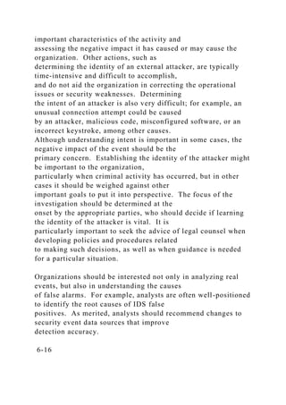 important characteristics of the activity and
assessing the negative impact it has caused or may cause the
organization. Other actions, such as
determining the identity of an external attacker, are typically
time-intensive and difficult to accomplish,
and do not aid the organization in correcting the operational
issues or security weaknesses. Determining
the intent of an attacker is also very difficult; for example, an
unusual connection attempt could be caused
by an attacker, malicious code, misconfigured software, or an
incorrect keystroke, among other causes.
Although understanding intent is important in some cases, the
negative impact of the event should be the
primary concern. Establishing the identity of the attacker might
be important to the organization,
particularly when criminal activity has occurred, but in other
cases it should be weighed against other
important goals to put it into perspective. The focus of the
investigation should be determined at the
onset by the appropriate parties, who should decide if learning
the identity of the attacker is vital. It is
particularly important to seek the advice of legal counsel when
developing policies and procedures related
to making such decisions, as well as when guidance is needed
for a particular situation.
Organizations should be interested not only in analyzing real
events, but also in understanding the causes
of false alarms. For example, analysts are often well-positioned
to identify the root causes of IDS false
positives. As merited, analysts should recommend changes to
security event data sources that improve
detection accuracy.
6-16
 
