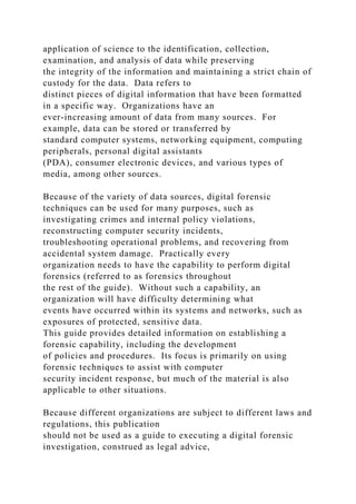 application of science to the identification, collection,
examination, and analysis of data while preserving
the integrity of the information and maintaining a strict chain of
custody for the data. Data refers to
distinct pieces of digital information that have been formatted
in a specific way. Organizations have an
ever-increasing amount of data from many sources. For
example, data can be stored or transferred by
standard computer systems, networking equipment, computing
peripherals, personal digital assistants
(PDA), consumer electronic devices, and various types of
media, among other sources.
Because of the variety of data sources, digital forensic
techniques can be used for many purposes, such as
investigating crimes and internal policy violations,
reconstructing computer security incidents,
troubleshooting operational problems, and recovering from
accidental system damage. Practically every
organization needs to have the capability to perform digital
forensics (referred to as forensics throughout
the rest of the guide). Without such a capability, an
organization will have difficulty determining what
events have occurred within its systems and networks, such as
exposures of protected, sensitive data.
This guide provides detailed information on establishing a
forensic capability, including the development
of policies and procedures. Its focus is primarily on using
forensic techniques to assist with computer
security incident response, but much of the material is also
applicable to other situations.
Because different organizations are subject to different laws and
regulations, this publication
should not be used as a guide to executing a digital forensic
investigation, construed as legal advice,
 
