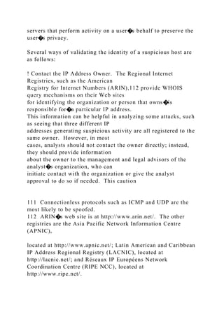 servers that perform activity on a user�s behalf to preserve the
user�s privacy.
Several ways of validating the identity of a suspicious host are
as follows:
! Contact the IP Address Owner. The Regional Internet
Registries, such as the American
Registry for Internet Numbers (ARIN),112 provide WHOIS
query mechanisms on their Web sites
for identifying the organization or person that owns�is
responsible for�a particular IP address.
This information can be helpful in analyzing some attacks, such
as seeing that three different IP
addresses generating suspicious activity are all registered to the
same owner. However, in most
cases, analysts should not contact the owner directly; instead,
they should provide information
about the owner to the management and legal advisors of the
analyst�s organization, who can
initiate contact with the organization or give the analyst
approval to do so if needed. This caution
111 Connectionless protocols such as ICMP and UDP are the
most likely to be spoofed.
112 ARIN�s web site is at http://www.arin.net/. The other
registries are the Asia Pacific Network Information Centre
(APNIC),
located at http://www.apnic.net/; Latin American and Caribbean
IP Address Regional Registry (LACNIC), located at
http://lacnic.net/; and Réseaux IP Européens Network
Coordination Centre (RIPE NCC), located at
http://www.ripe.net/.
 