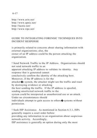 6-17
http://www.arin.net/
http://www.apnic.net/
http://lacnic.net/
http://www.ripe.net/
GUIDE TO INTEGRATING FORENSIC TECHNIQUES INTO
INCIDENT RESPONSE
is primarily related to concerns about sharing information with
external organizations; also, the
owner of an IP address could be the person attacking the
organization.
! Send Network Traffic to the IP Address. Organizations should
not send network traffic to an
apparent attacking IP address to validate its identity. Any
response that is generated cannot
conclusively confirm the identity of the attacking host.
Moreover, if the IP address is for the
attacker�s system, the attacker might see the traffic and react
by destroying evidence or attacking
the host sending the traffic. If the IP address is spoofed,
sending unsolicited network traffic to the
system could be interpreted as unauthorized use or an attack.
Under no circumstances should
individuals attempt to gain access to others� systems without
permission.
! Seek ISP Assistance. As mentioned in Section 6.3.1, ISPs
generally require a court order before
providing any information to an organization about suspicious
network activity. Accordingly,
ISP assistance is generally an option during only the most
 
