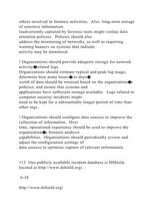 others involved in forensic activities. Also, long-term storage
of sensitive information
inadvertently captured by forensic tools might violate data
retention policies. Policies should also
address the monitoring of networks, as well as requiring
warning banners on systems that indicate
activity may be monitored.
! Organizations should provide adequate storage for network
activity�related logs.
Organizations should estimate typical and peak log usage,
determine how many hours� or days�
worth of data should be retained based on the organization�s
policies, and ensure that systems and
applications have sufficient storage available. Logs related to
computer security incidents might
need to be kept for a substantially longer period of time than
other logs.
! Organizations should configure data sources to improve the
collection of information. Over
time, operational experience should be used to improve the
organization�s forensic analysis
capabilities. Organizations should periodically review and
adjust the configuration settings of
data sources to optimize capture of relevant information.
113 One publicly available incident database is DShield,
located at http://www.dshield.org/.
6-18
http://www.dshield.org/
 