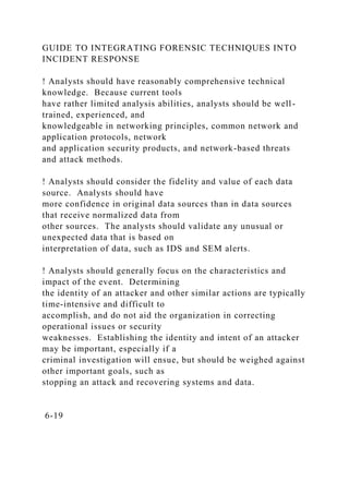 GUIDE TO INTEGRATING FORENSIC TECHNIQUES INTO
INCIDENT RESPONSE
! Analysts should have reasonably comprehensive technical
knowledge. Because current tools
have rather limited analysis abilities, analysts should be well-
trained, experienced, and
knowledgeable in networking principles, common network and
application protocols, network
and application security products, and network-based threats
and attack methods.
! Analysts should consider the fidelity and value of each data
source. Analysts should have
more confidence in original data sources than in data sources
that receive normalized data from
other sources. The analysts should validate any unusual or
unexpected data that is based on
interpretation of data, such as IDS and SEM alerts.
! Analysts should generally focus on the characteristics and
impact of the event. Determining
the identity of an attacker and other similar actions are typically
time-intensive and difficult to
accomplish, and do not aid the organization in correcting
operational issues or security
weaknesses. Establishing the identity and intent of an attacker
may be important, especially if a
criminal investigation will ensue, but should be weighed against
other important goals, such as
stopping an attack and recovering systems and data.
6-19
 