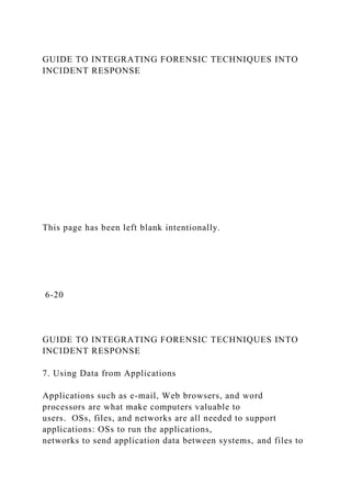 GUIDE TO INTEGRATING FORENSIC TECHNIQUES INTO
INCIDENT RESPONSE
This page has been left blank intentionally.
6-20
GUIDE TO INTEGRATING FORENSIC TECHNIQUES INTO
INCIDENT RESPONSE
7. Using Data from Applications
Applications such as e-mail, Web browsers, and word
processors are what make computers valuable to
users. OSs, files, and networks are all needed to support
applications: OSs to run the applications,
networks to send application data between systems, and files to
 