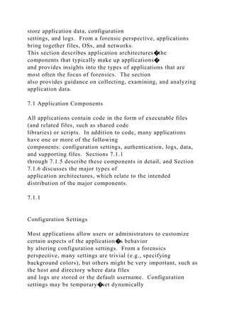 store application data, configuration
settings, and logs. From a forensic perspective, applications
bring together files, OSs, and networks.
This section describes application architectures�the
components that typically make up applications�
and provides insights into the types of applications that are
most often the focus of forensics. The section
also provides guidance on collecting, examining, and analyzing
application data.
7.1 Application Components
All applications contain code in the form of executable files
(and related files, such as shared code
libraries) or scripts. In addition to code, many applications
have one or more of the following
components: configuration settings, authentication, logs, data,
and supporting files. Sections 7.1.1
through 7.1.5 describe these components in detail, and Section
7.1.6 discusses the major types of
application architectures, which relate to the intended
distribution of the major components.
7.1.1
Configuration Settings
Most applications allow users or administrators to customize
certain aspects of the application�s behavior
by altering configuration settings. From a forensics
perspective, many settings are trivial (e.g., specifying
background colors), but others might be very important, such as
the host and directory where data files
and logs are stored or the default username. Configuration
settings may be temporary�set dynamically
 