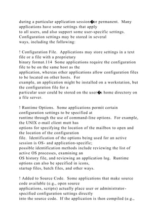 during a particular application session�or permanent. Many
applications have some settings that apply
to all users, and also support some user-specific settings.
Configuration settings may be stored in several
ways, including the following:
! Configuration File. Applications may store settings in a text
file or a file with a proprietary
binary format.114 Some applications require the configuration
file to be on the same host as the
application, whereas other applications allow configuration files
to be located on other hosts. For
example, an application might be installed on a workstation, but
the configuration file for a
particular user could be stored on the user�s home directory on
a file server.
! Runtime Options. Some applications permit certain
configuration settings to be specified at
runtime through the use of command-line options. For example,
the UNIX e-mail client mutt has
options for specifying the location of the mailbox to open and
the location of the configuration
file. Identification of the options being used for an active
session is OS- and application-specific;
possible identification methods include reviewing the list of
active OS processes, examining an
OS history file, and reviewing an application log. Runtime
options can also be specified in icons,
startup files, batch files, and other ways.
! Added to Source Code. Some applications that make source
code available (e.g., open source
applications, scripts) actually place user or administrator-
specified configuration settings directly
into the source code. If the application is then compiled (e.g.,
 