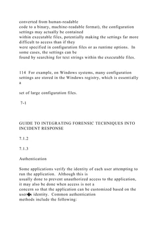 converted from human-readable
code to a binary, machine-readable format), the configuration
settings may actually be contained
within executable files, potentially making the settings far more
difficult to access than if they
were specified in configuration files or as runtime options. In
some cases, the settings can be
found by searching for text strings within the executable files.
114 For example, on Windows systems, many configuration
settings are stored in the Windows registry, which is essentially
a
set of large configuration files.
7-1
GUIDE TO INTEGRATING FORENSIC TECHNIQUES INTO
INCIDENT RESPONSE
7.1.2
7.1.3
Authentication
Some applications verify the identity of each user attempting to
run the application. Although this is
usually done to prevent unauthorized access to the application,
it may also be done when access is not a
concern so that the application can be customized based on the
user�s identity. Common authentication
methods include the following:
 