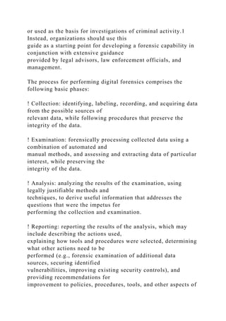 or used as the basis for investigations of criminal activity.1
Instead, organizations should use this
guide as a starting point for developing a forensic capability in
conjunction with extensive guidance
provided by legal advisors, law enforcement officials, and
management.
The process for performing digital forensics comprises the
following basic phases:
! Collection: identifying, labeling, recording, and acquiring data
from the possible sources of
relevant data, while following procedures that preserve the
integrity of the data.
! Examination: forensically processing collected data using a
combination of automated and
manual methods, and assessing and extracting data of particular
interest, while preserving the
integrity of the data.
! Analysis: analyzing the results of the examination, using
legally justifiable methods and
techniques, to derive useful information that addresses the
questions that were the impetus for
performing the collection and examination.
! Reporting: reporting the results of the analysis, which may
include describing the actions used,
explaining how tools and procedures were selected, determining
what other actions need to be
performed (e.g., forensic examination of additional data
sources, securing identified
vulnerabilities, improving existing security controls), and
providing recommendations for
improvement to policies, procedures, tools, and other aspects of
 