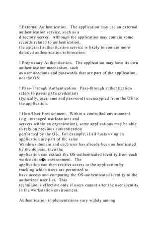 ! External Authentication. The application may use an external
authentication service, such as a
directory server. Although the application may contain some
records related to authentication,
the external authentication service is likely to contain more
detailed authentication information.
! Proprietary Authentication. The application may have its own
authentication mechanism, such
as user accounts and passwords that are part of the application,
not the OS.
! Pass-Through Authentication. Pass-through authentication
refers to passing OS credentials
(typically, username and password) unencrypted from the OS to
the application.
! Host/User Environment. Within a controlled environment
(e.g., managed workstations and
servers within an organization), some applications may be able
to rely on previous authentication
performed by the OS. For example, if all hosts using an
application are part of the same
Windows domain and each user has already been authenticated
by the domain, then the
application can extract the OS-authenticated identity from each
workstation�s environment. The
application can then restrict access to the application by
tracking which users are permitted to
have access and comparing the OS-authenticated identity to the
authorized user list. This
technique is effective only if users cannot alter the user identity
in the workstation environment.
Authentication implementations vary widely among
 