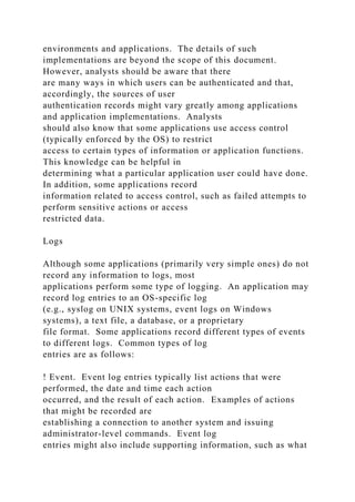 environments and applications. The details of such
implementations are beyond the scope of this document.
However, analysts should be aware that there
are many ways in which users can be authenticated and that,
accordingly, the sources of user
authentication records might vary greatly among applications
and application implementations. Analysts
should also know that some applications use access control
(typically enforced by the OS) to restrict
access to certain types of information or application functions.
This knowledge can be helpful in
determining what a particular application user could have done.
In addition, some applications record
information related to access control, such as failed attempts to
perform sensitive actions or access
restricted data.
Logs
Although some applications (primarily very simple ones) do not
record any information to logs, most
applications perform some type of logging. An application may
record log entries to an OS-specific log
(e.g., syslog on UNIX systems, event logs on Windows
systems), a text file, a database, or a proprietary
file format. Some applications record different types of events
to different logs. Common types of log
entries are as follows:
! Event. Event log entries typically list actions that were
performed, the date and time each action
occurred, and the result of each action. Examples of actions
that might be recorded are
establishing a connection to another system and issuing
administrator-level commands. Event log
entries might also include supporting information, such as what
 
