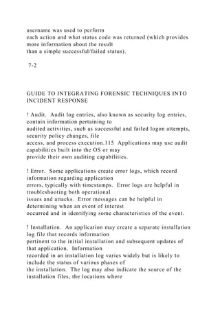 username was used to perform
each action and what status code was returned (which provides
more information about the result
than a simple successful/failed status).
7-2
GUIDE TO INTEGRATING FORENSIC TECHNIQUES INTO
INCIDENT RESPONSE
! Audit. Audit log entries, also known as security log entries,
contain information pertaining to
audited activities, such as successful and failed logon attempts,
security policy changes, file
access, and process execution.115 Applications may use audit
capabilities built into the OS or may
provide their own auditing capabilities.
! Error. Some applications create error logs, which record
information regarding application
errors, typically with timestamps. Error logs are helpful in
troubleshooting both operational
issues and attacks. Error messages can be helpful in
determining when an event of interest
occurred and in identifying some characteristics of the event.
! Installation. An application may create a separate installation
log file that records information
pertinent to the initial installation and subsequent updates of
that application. Information
recorded in an installation log varies widely but is likely to
include the status of various phases of
the installation. The log may also indicate the source of the
installation files, the locations where
 