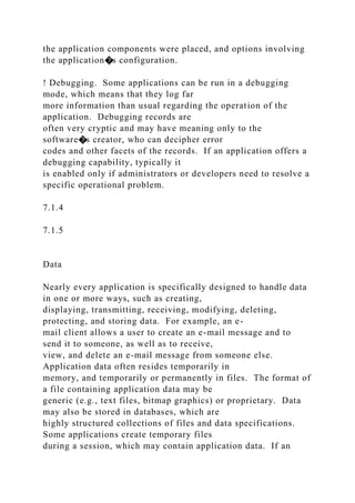 the application components were placed, and options involving
the application�s configuration.
! Debugging. Some applications can be run in a debugging
mode, which means that they log far
more information than usual regarding the operation of the
application. Debugging records are
often very cryptic and may have meaning only to the
software�s creator, who can decipher error
codes and other facets of the records. If an application offers a
debugging capability, typically it
is enabled only if administrators or developers need to resolve a
specific operational problem.
7.1.4
7.1.5
Data
Nearly every application is specifically designed to handle data
in one or more ways, such as creating,
displaying, transmitting, receiving, modifying, deleting,
protecting, and storing data. For example, an e-
mail client allows a user to create an e-mail message and to
send it to someone, as well as to receive,
view, and delete an e-mail message from someone else.
Application data often resides temporarily in
memory, and temporarily or permanently in files. The format of
a file containing application data may be
generic (e.g., text files, bitmap graphics) or proprietary. Data
may also be stored in databases, which are
highly structured collections of files and data specifications.
Some applications create temporary files
during a session, which may contain application data. If an
 