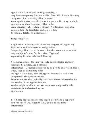 application fails to shut down gracefully, it
may leave temporary files on media. Most OSs have a directory
designated for temporary files; however,
some applications have their own temporary directory, and other
applications place temporary files in the
same directory where data is stored. Applications may also
contain data file templates and sample data
files (e.g., databases, documents).
Supporting Files
Applications often include one or more types of supporting
files, such as documentation and graphics.
Supporting files tend to be static, but that does not mean that
they are not of value for forensics. Types of
supporting files include the following:
! Documentation. This may include administrator and user
manuals, help files, and licensing
information. Documentation can be helpful to analysts in many
ways, such as explaining what
the application does, how the application works, and what
components the application has.
Documentation also typically contains contact information for
the vendor of the application; the
vendor might be able to answer questions and provide other
assistance in understanding the
application.
115 Some applications record logon attempts to a separate
authentication log. Section 7.1.2 contains additional
information
about authentication.
 