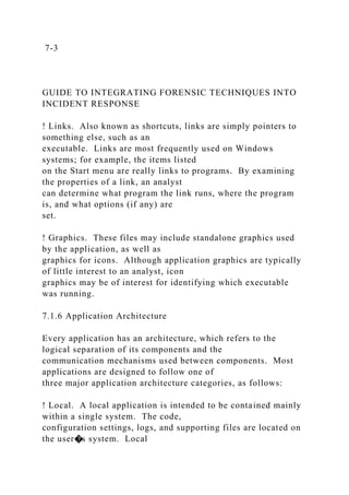 7-3
GUIDE TO INTEGRATING FORENSIC TECHNIQUES INTO
INCIDENT RESPONSE
! Links. Also known as shortcuts, links are simply pointers to
something else, such as an
executable. Links are most frequently used on Windows
systems; for example, the items listed
on the Start menu are really links to programs. By examining
the properties of a link, an analyst
can determine what program the link runs, where the program
is, and what options (if any) are
set.
! Graphics. These files may include standalone graphics used
by the application, as well as
graphics for icons. Although application graphics are typically
of little interest to an analyst, icon
graphics may be of interest for identifying which executable
was running.
7.1.6 Application Architecture
Every application has an architecture, which refers to the
logical separation of its components and the
communication mechanisms used between components. Most
applications are designed to follow one of
three major application architecture categories, as follows:
! Local. A local application is intended to be contained mainly
within a single system. The code,
configuration settings, logs, and supporting files are located on
the user�s system. Local
 