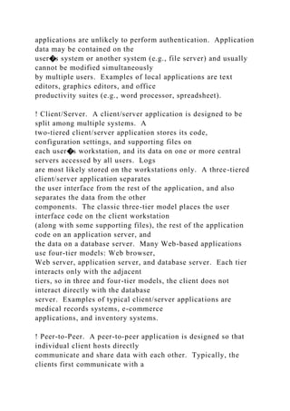 applications are unlikely to perform authentication. Application
data may be contained on the
user�s system or another system (e.g., file server) and usually
cannot be modified simultaneously
by multiple users. Examples of local applications are text
editors, graphics editors, and office
productivity suites (e.g., word processor, spreadsheet).
! Client/Server. A client/server application is designed to be
split among multiple systems. A
two-tiered client/server application stores its code,
configuration settings, and supporting files on
each user�s workstation, and its data on one or more central
servers accessed by all users. Logs
are most likely stored on the workstations only. A three-tiered
client/server application separates
the user interface from the rest of the application, and also
separates the data from the other
components. The classic three-tier model places the user
interface code on the client workstation
(along with some supporting files), the rest of the application
code on an application server, and
the data on a database server. Many Web-based applications
use four-tier models: Web browser,
Web server, application server, and database server. Each tier
interacts only with the adjacent
tiers, so in three and four-tier models, the client does not
interact directly with the database
server. Examples of typical client/server applications are
medical records systems, e-commerce
applications, and inventory systems.
! Peer-to-Peer. A peer-to-peer application is designed so that
individual client hosts directly
communicate and share data with each other. Typically, the
clients first communicate with a
 