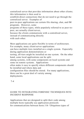 centralized server that provides information about other clients;
this information is then used to
establish direct connections that do not need to go through the
centralized server. Examples of
peer-to-peer applications are certain file sharing, chat, and IM
programs. However, some
programs of these types, while popularly referred to as peer-to-
peer, are actually client/server,
because the clients communicate with a centralized server,
instead of communicating directly
with each other.
Most applications are quite flexible in terms of architecture.
For example, many client/server applications
can have multiple tiers installed on a single system. Especially
during application demonstrations or
testing, all tiers might be installed on one system. On the other
hand, some local applications can be split
among systems, with some components on local systems and
some on remote systems. Applications
often make it easy to specify where different components should
be installed and where data and
configuration files should be stored. For many applications,
there can be a great deal of variety among
deployments.
7-4
GUIDE TO INTEGRATING FORENSIC TECHNIQUES INTO
INCIDENT RESPONSE
Applications that are designed to split their code among
multiple hosts typically use application protocols
for communications between hosts.116 Ubiquitous types of
 