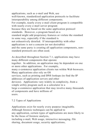 applications, such as e-mail and Web, use
well-known, standardized application protocols to facilitate
interoperability among different components.
For example, nearly every e-mail client program is compatible
with nearly every e-mail server program
because they are based on the same application protocol
standards. However, a program based on a
standard might add proprietary features or violate the standard
in some way, especially if the standard is
not exhaustively detailed. If interoperability with other
applications is not a concern (or not desirable)
and the same party is creating all application components, non-
standard protocols are often used.
As described throughout Section 7.1, applications may have
many different components that operate
together. In addition, an application may be dependent on one
or more other applications. For example,
many e-commerce application clients run within Web browsers.
Many applications also rely on OS
services, such as printing and DNS lookups (to find the IP
addresses of application servers and other
devices). Applications vary widely in complexity, from a
simple utility program such as a calculator to a
large e-commerce application that may involve many thousands
of components and have millions of
users.
7.2 Types of Applications
Applications exist for nearly every purpose imaginable.
Although forensic techniques can be applied to
any application, certain types of applications are more likely to
be the focus of forensic analysis,
including e-mail, Web usage, interactive messaging, file
sharing, document usage, security applications,
 