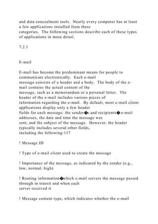 and data concealment tools. Nearly every computer has at least
a few applications installed from these
categories. The following sections describe each of these types
of applications in more detail.
7.2.1
E-mail
E-mail has become the predominant means for people to
communicate electronically. Each e-mail
message consists of a header and a body. The body of the e-
mail contains the actual content of the
message, such as a memorandum or a personal letter. The
header of the e-mail includes various pieces of
information regarding the e-mail. By default, most e-mail client
applications display only a few header
fields for each message: the sender�s and recipients� e-mail
addresses, the date and time the message was
sent, and the subject of the message. However, the header
typically includes several other fields,
including the following:117
! Message ID
! Type of e-mail client used to create the message
! Importance of the message, as indicated by the sender (e.g.,
low, normal, high)
! Routing information�which e-mail servers the message passed
through in transit and when each
server received it
! Message content type, which indicates whether the e-mail
 