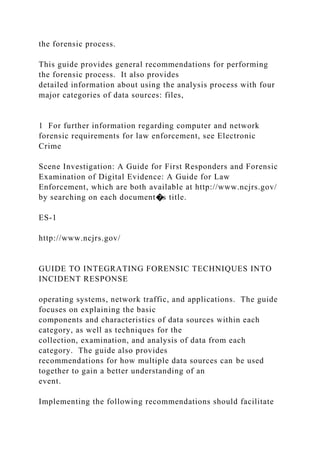 the forensic process.
This guide provides general recommendations for performing
the forensic process. It also provides
detailed information about using the analysis process with four
major categories of data sources: files,
1 For further information regarding computer and network
forensic requirements for law enforcement, see Electronic
Crime
Scene Investigation: A Guide for First Responders and Forensic
Examination of Digital Evidence: A Guide for Law
Enforcement, which are both available at http://www.ncjrs.gov/
by searching on each document�s title.
ES-1
http://www.ncjrs.gov/
GUIDE TO INTEGRATING FORENSIC TECHNIQUES INTO
INCIDENT RESPONSE
operating systems, network traffic, and applications. The guide
focuses on explaining the basic
components and characteristics of data sources within each
category, as well as techniques for the
collection, examination, and analysis of data from each
category. The guide also provides
recommendations for how multiple data sources can be used
together to gain a better understanding of an
event.
Implementing the following recommendations should facilitate
 