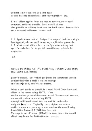 content simply consists of a text body
or also has file attachments, embedded graphics, etc.
E-mail client applications are used to receive, store, read,
compose, and send e-mails. Most e-mail clients
also provide an address book that can hold contact information,
such as e-mail addresses, names, and
116 Applications that are designed to keep all code on a single
host typically do not need to use any application protocols.
117 Most e-mail clients have a configuration setting that
specifies whether full or partial e-mail headers should be
displayed.
7-5
GUIDE TO INTEGRATING FORENSIC TECHNIQUES INTO
INCIDENT RESPONSE
phone numbers. Encryption programs are sometimes used in
conjunction with e-mail clients to encrypt
an e-mail�s body and/or attachments.
When a user sends an e-mail, it is transferred from the e-mail
client to the server using SMTP. If the
sender and recipient of the e-mail use different e-mail servers,
the e-mail is then routed using SMTP
through additional e-mail servers until it reaches the
recipient�s server. Typically, the recipient uses an e-
mail client on a separate system to retrieve the e-mail using
Post Office Protocol 3 (POP3) or Internet
Message Access Protocol (IMAP); in some cases, the e-mail
client may be on the destination server (e.g.,
 