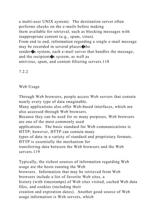 a multi-user UNIX system). The destination server often
performs checks on the e-mails before making
them available for retrieval, such as blocking messages with
inappropriate content (e.g., spam, virus).
From end to end, information regarding a single e-mail message
may be recorded in several places�the
sender�s system, each e-mail server that handles the message,
and the recipient�s system, as well as
antivirus, spam, and content filtering servers.118
7.2.2
Web Usage
Through Web browsers, people access Web servers that contain
nearly every type of data imaginable.
Many applications also offer Web-based interfaces, which are
also accessed through Web browsers.
Because they can be used for so many purposes, Web browsers
are one of the most commonly used
applications. The basic standard for Web communications is
HTTP; however, HTTP can contain many
types of data in a variety of standard and proprietary formats.
HTTP is essentially the mechanism for
transferring data between the Web browsers and the Web
servers.119
Typically, the richest sources of information regarding Web
usage are the hosts running the Web
browsers. Information that may be retrieved from Web
browsers include a list of favorite Web sites, a
history (with timestamps) of Web sites visited, cached Web data
files, and cookies (including their
creation and expiration dates). Another good source of Web
usage information is Web servers, which
 