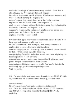 typically keep logs of the requests they receive. Data that is
often logged by Web servers for each request
includes a timestamp; the IP address, Web browser version, and
OS of the host making the request; the
type of request (e.g., read data, write data); the resource
requested; and the status code. The response to
each request includes a three-digit status code that indicates the
success or failure of the request. For
successful requests, the status code explains what action was
performed; for failures, the status code
explains why the request failed.
Several other types of devices and software, in addition to Web
browsers and servers, might also log
related information. For example, Web proxy servers and
application proxying firewalls might perform
detailed logging of HTTP activity, with a level of detail similar
to that of Web server logs.120 Routers,
non-proxying firewalls, and other network devices might log the
basic aspects of HTTP network
connections, such as source and destination IP addresses and
ports. Organizations that use Web content
monitoring and filtering services might find useful data in the
services� logs, particularly regarding denied
Web requests.
118 For more information on e-mail services, see NIST SP 800-
45, Guidelines on Electronic Mail Security, available for
download from
http://csrc.nist.gov/publications/nistpubs/index.html.
119 For a detailed description of the current HTTP standard,
see RFC 2616, Hypertext Transfer Protocol�HTTP/1.1,
available
 