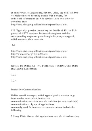 at http://www.ietf.org/rfc/rfc2616.txt. Also, see NIST SP 800-
44, Guidelines on Securing Public Web Servers, for
additional information on Web services; it is available for
download from
http://csrc.nist.gov/publications/nistpubs/index.html.
120 Typically, proxies cannot log the details of SSL or TLS-
protected HTTP requests, because the requests and the
corresponding responses pass through the proxy encrypted,
which conceals their contents.
7-6
http://csrc.nist.gov/publications/nistpubs/index.html
http://www.ietf.org/rfc/rfc2616.txt
http://csrc.nist.gov/publications/nistpubs/index.html
GUIDE TO INTEGRATING FORENSIC TECHNIQUES INTO
INCIDENT RESPONSE
7.2.3
7.2.4
Interactive Communications
Unlike e-mail messages, which typically take minutes to go
from sender to recipient, interactive
communications services provide real-time (or near-real-time)
communications. Types of applications
commonly used for interactive communications include the
following:
! Group Chat. Group chat applications provide virtual meeting
 