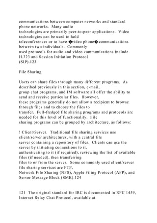 communications between computer networks and standard
phone networks. Many audio
technologies are primarily peer-to-peer applications. Video
technologies can be used to hold
teleconferences or to have �video phone� communications
between two individuals. Commonly
used protocols for audio and video communications include
H.323 and Session Initiation Protocol
(SIP).123
File Sharing
Users can share files through many different programs. As
described previously in this section, e-mail,
group chat programs, and IM software all offer the ability to
send and receive particular files. However,
these programs generally do not allow a recipient to browse
through files and to choose the files to
transfer. Full-fledged file sharing programs and protocols are
needed for this level of functionality. File
sharing programs can be grouped by architecture, as follows:
! Client/Server. Traditional file sharing services use
client/server architectures, with a central file
server containing a repository of files. Clients can use the
server by initiating connections to it,
authenticating to it (if required), reviewing the list of available
files (if needed), then transferring
files to or from the server. Some commonly used client/server
file sharing services are FTP,
Network File Sharing (NFS), Apple Filing Protocol (AFP), and
Server Message Block (SMB).124
121 The original standard for IRC is documented in RFC 1459,
Internet Relay Chat Protocol, available at
 