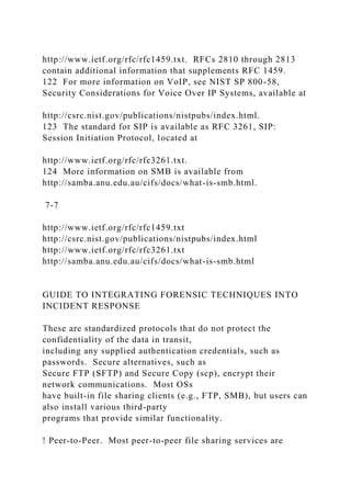 http://www.ietf.org/rfc/rfc1459.txt. RFCs 2810 through 2813
contain additional information that supplements RFC 1459.
122 For more information on VoIP, see NIST SP 800-58,
Security Considerations for Voice Over IP Systems, available at
http://csrc.nist.gov/publications/nistpubs/index.html.
123 The standard for SIP is available as RFC 3261, SIP:
Session Initiation Protocol, located at
http://www.ietf.org/rfc/rfc3261.txt.
124 More information on SMB is available from
http://samba.anu.edu.au/cifs/docs/what-is-smb.html.
7-7
http://www.ietf.org/rfc/rfc1459.txt
http://csrc.nist.gov/publications/nistpubs/index.html
http://www.ietf.org/rfc/rfc3261.txt
http://samba.anu.edu.au/cifs/docs/what-is-smb.html
GUIDE TO INTEGRATING FORENSIC TECHNIQUES INTO
INCIDENT RESPONSE
These are standardized protocols that do not protect the
confidentiality of the data in transit,
including any supplied authentication credentials, such as
passwords. Secure alternatives, such as
Secure FTP (SFTP) and Secure Copy (scp), encrypt their
network communications. Most OSs
have built-in file sharing clients (e.g., FTP, SMB), but users can
also install various third-party
programs that provide similar functionality.
! Peer-to-Peer. Most peer-to-peer file sharing services are
 