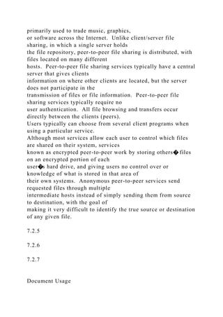 primarily used to trade music, graphics,
or software across the Internet. Unlike client/server file
sharing, in which a single server holds
the file repository, peer-to-peer file sharing is distributed, with
files located on many different
hosts. Peer-to-peer file sharing services typically have a central
server that gives clients
information on where other clients are located, but the server
does not participate in the
transmission of files or file information. Peer-to-peer file
sharing services typically require no
user authentication. All file browsing and transfers occur
directly between the clients (peers).
Users typically can choose from several client programs when
using a particular service.
Although most services allow each user to control which files
are shared on their system, services
known as encrypted peer-to-peer work by storing others� files
on an encrypted portion of each
user�s hard drive, and giving users no control over or
knowledge of what is stored in that area of
their own systems. Anonymous peer-to-peer services send
requested files through multiple
intermediate hosts instead of simply sending them from source
to destination, with the goal of
making it very difficult to identify the true source or destination
of any given file.
7.2.5
7.2.6
7.2.7
Document Usage
 