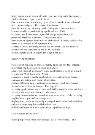 Many users spend much of their time working with documents,
such as letters, reports, and charts.
Documents may contain any type of data, so they are often of
interest to analysts. The class of software
used for creating, viewing, and editing such documents is
known as office productivity applications. This
includes word processor, spreadsheet, presentation, and
personal database software. Documents often
have user or system information embedded in them, such as the
name or username of the person who
created or most recently edited the document, or the license
number of the software or the MAC address
of the system used to create the document.125
Security Applications
Hosts often run one or more security applications that attempt
to protect the host from misuse and abuse
occurring through commonly used applications, such as e-mail
clients and Web browsers. Some
commonly used security applications are antivirus software,
spyware detection and removal utilities,
content filtering (e.g., anti-spam measures), and host-based
intrusion detection software. The logs of
security applications may contain detailed records of suspicious
activity and may also indicate whether a
security compromise occurred or was prevented. If the security
application is part of an enterprise
deployment, such as centrally managed and controlled antivirus
software, logs may be available both on
individual hosts and on a centralized application log.
Data Concealment Tools
Some people use tools that conceal data from others. This
 