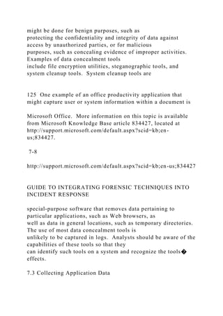 might be done for benign purposes, such as
protecting the confidentiality and integrity of data against
access by unauthorized parties, or for malicious
purposes, such as concealing evidence of improper activities.
Examples of data concealment tools
include file encryption utilities, steganographic tools, and
system cleanup tools. System cleanup tools are
125 One example of an office productivity application that
might capture user or system information within a document is
Microsoft Office. More information on this topic is available
from Microsoft Knowledge Base article 834427, located at
http://support.microsoft.com/default.aspx?scid=kb;en-
us;834427.
7-8
http://support.microsoft.com/default.aspx?scid=kb;en-us;834427
GUIDE TO INTEGRATING FORENSIC TECHNIQUES INTO
INCIDENT RESPONSE
special-purpose software that removes data pertaining to
particular applications, such as Web browsers, as
well as data in general locations, such as temporary directories.
The use of most data concealment tools is
unlikely to be captured in logs. Analysts should be aware of the
capabilities of these tools so that they
can identify such tools on a system and recognize the tools�
effects.
7.3 Collecting Application Data
 