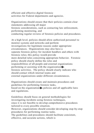 efficient and effective digital forensic
activities for Federal departments and agencies.
Organizations should ensure that their policies contain clear
statements addressing all major
forensic considerations, such as contacting law enforcement,
performing monitoring, and
conducting regular reviews of forensic policies and procedures.
At a high level, policies should allow authorized personnel to
monitor systems and networks and perform
investigations for legitimate reasons under appropriate
circumstances. Organizations may also have a
separate forensic policy for incident handlers and others with
forensic roles; this policy would provide
more detailed rules concerning appropriate behavior. Forensic
policy should clearly define the roles and
responsibilities of all people and external organizations
performing or assisting with the organization�s
forensic activities. The policy should clearly indicate who
should contact which internal teams and
external organizations under different circumstances.
Organizations should create and maintain procedures and
guidelines for performing forensic tasks,
based on the organization�s policies and all applicable laws
and regulations.
Guidelines should focus on general methodologies for
investigating incidents using forensic techniques,
since it is not feasible to develop comprehensive procedures
tailored to every possible situation.
However, organizations should consider developing step-by-step
procedures for performing routine tasks.
The guidelines and procedures should facilitate consistent,
effective, and accurate actions, which is
 