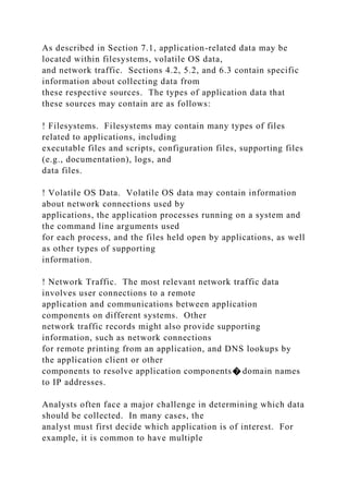 As described in Section 7.1, application-related data may be
located within filesystems, volatile OS data,
and network traffic. Sections 4.2, 5.2, and 6.3 contain specific
information about collecting data from
these respective sources. The types of application data that
these sources may contain are as follows:
! Filesystems. Filesystems may contain many types of files
related to applications, including
executable files and scripts, configuration files, supporting files
(e.g., documentation), logs, and
data files.
! Volatile OS Data. Volatile OS data may contain information
about network connections used by
applications, the application processes running on a system and
the command line arguments used
for each process, and the files held open by applications, as well
as other types of supporting
information.
! Network Traffic. The most relevant network traffic data
involves user connections to a remote
application and communications between application
components on different systems. Other
network traffic records might also provide supporting
information, such as network connections
for remote printing from an application, and DNS lookups by
the application client or other
components to resolve application components� domain names
to IP addresses.
Analysts often face a major challenge in determining which data
should be collected. In many cases, the
analyst must first decide which application is of interest. For
example, it is common to have multiple
 