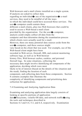 Web browsers and e-mail clients installed on a single system.
If analysts are asked to collect data
regarding an individual�s use of the organization�s e-mail
services, they need to be mindful of all the ways
in which the individual could have accessed those services. The
user�s computer could contain three
different e-mail clients, plus two Web browsers that could be
used to access a Web-based e-mail client
provided by the organization. For the user�s computer,
analysts could simply collect all data from the
computer and then determine during the examination process
which clients were actually used for e-mail.
However, there are many potential data sources aside from the
user�s computer, and these sources might
vary based on the client that was used. For example, use of the
Web-based client might have been
recorded in Web server, firewall, IDS, and content monitoring
software logs, as well as in Web browser
history files, Web browser caches, cookies, and personal
firewall logs. In some situations, collecting the
necessary data might involve identifying all components of the
application, deciding which were most
likely to be of interest (based on the details of the situation and
the need), finding the location of each
component, and collecting data from those components. Section
8 contains examples that illustrate the
complexity of identifying components and prioritizing data
collection for applications.
7.4 Examining and Analyzing Application Data
Examining and analyzing application data largely consists of
looking at specific portions of application
data�filesystems, volatile OS data, and network traffic�using
the tools and techniques described in
Sections 4.3 and 4.4, 5.3, and 6.4, respectively. Examination
 