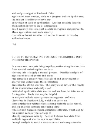 and analysis might be hindered if the
application were custom, such as a program written by the user;
the analyst is unlikely to have any
knowledge of such an application. Another possible issue in
examination involves use of application-
based security controls, such as data encryption and passwords.
Many applications use such security
controls to thwart unauthorized access to sensitive data by
authorized users.
7-9
GUIDE TO INTEGRATING FORENSIC TECHNIQUES INTO
INCIDENT RESPONSE
In some cases, analysts bring together pertinent application data
from several varied application data
sources; this is largely a manual process. Detailed analysis of
application-related events and event
reconstruction usually require a skilled and knowledgeable
analyst who understands the information
presented by all the sources. The analyst can review the results
of the examination and analysis of
individual application data sources and see how the information
fits together. Tools that may be helpful
to analysts include security event management software
(described in Section 6.2.5), which can correlate
some application-related events among multiple data sources,
and log analysis software (including some
types of host-based intrusion detection software), which can be
run against certain types of logs to
identify suspicious activity. Section 8 shows how data from
multiple types of sources can be correlated
through analysis to reach a more accurate and comprehensive
 
