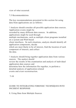 view of what occurred.
7.5 Recommendations
The key recommendations presented in this section for using
data from applications are as follows:
! Analysts should consider all possible application data sources.
Application events might be
recorded by many different data sources. In addition,
applications might be used through
multiple mechanisms, such as multiple client programs installed
on a system and Web-based
client interfaces. In such situations, analysts should identify all
application components, decide
which are most likely to be of interest, find the location of each
component of interest, and collect
the data.
! Analysts should bring together application data from various
sources. The analyst should
review the results of the examination and analysis of individual
application data sources and
determine how the information fits together, to perform a
detailed analysis of application-related
events and event reconstruction.
7-10
GUIDE TO INTEGRATING FORENSIC TECHNIQUES INTO
INCIDENT RESPONSE
8. Using Data from Multiple Sources
 