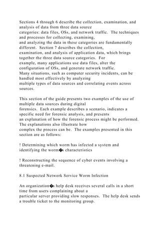 Sections 4 through 6 describe the collection, examination, and
analysis of data from three data source
categories: data files, OSs, and network traffic. The techniques
and processes for collecting, examining,
and analyzing the data in these categories are fundamentally
different. Section 7 describes the collection,
examination, and analysis of application data, which brings
together the three data source categories. For
example, many applications use data files, alter the
configuration of OSs, and generate network traffic.
Many situations, such as computer security incidents, can be
handled most effectively by analyzing
multiple types of data sources and correlating events across
sources.
This section of the guide presents two examples of the use of
multiple data sources during digital
forensics. Each example describes a scenario, indicates a
specific need for forensic analysis, and presents
an explanation of how the forensic process might be performed.
The explanations also illustrate how
complex the process can be. The examples presented in this
section are as follows:
! Determining which worm has infected a system and
identifying the worm�s characteristics
! Reconstructing the sequence of cyber events involving a
threatening e-mail.
8.1 Suspected Network Service Worm Infection
An organization�s help desk receives several calls in a short
time from users complaining about a
particular server providing slow responses. The help desk sends
a trouble ticket to the monitoring group.
 