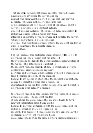 That group�s network IDSs have recently reported several
unusual alerts involving the server, and the
analyst who reviewed the alerts believes that they may be
accurate. The data in the alerts indicates that
some suspicious activity was directed at the server, and the
server is now generating identical activity
directed at other systems. The intrusion detection analyst�s
initial hypothesis is that a worm may have
attacked a vulnerable network service and infected the server,
which is now attempting to infect other
systems. The monitoring group contacts the incident handler on
duty to investigate the possible incident
on the server.
For the incident, this particular incident handler�s role is to
determine the type of worm that has infected
the system and to identify the distinguishing characteristics of
the worm. This information is critical to
the incident response team�s ability to effectively perform
containment, eradication, and recovery
activities and to prevent other systems within the organization
from becoming infected. If the incident
handler�s investigation shows that the incident was probably
caused by something other than a worm, the
characteristics the handler identifies should be very helpful in
determining what actually occurred.
Information regarding this incident may be recorded in several
different places. The incident handler
should check the data sources that are most likely to have
relevant information first, based on the
handler�s previous experience with the data sources and the
initial information available regarding the
incident. For example, because network IDS sensors saw the
suspicious activity, other network-based
data sources monitoring the same network segment might also
 