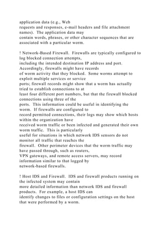 application data (e.g., Web
requests and responses, e-mail headers and file attachment
names). The application data may
contain words, phrases, or other character sequences that are
associated with a particular worm.
! Network-Based Firewall. Firewalls are typically configured to
log blocked connection attempts,
including the intended destination IP address and port.
Accordingly, firewalls might have records
of worm activity that they blocked. Some worms attempt to
exploit multiple services or service
ports; firewall records might show that a worm has actually
tried to establish connections to at
least four different port numbers, but that the firewall blocked
connections using three of the
ports. This information could be useful in identifying the
worm. If firewalls are configured to
record permitted connections, their logs may show which hosts
within the organization have
received worm traffic or been infected and generated their own
worm traffic. This is particularly
useful for situations in which network IDS sensors do not
monitor all traffic that reaches the
firewall. Other perimeter devices that the worm traffic may
have passed through, such as routers,
VPN gateways, and remote access servers, may record
information similar to that logged by
network-based firewalls.
! Host IDS and Firewall. IDS and firewall products running on
the infected system may contain
more detailed information than network IDS and firewall
products. For example, a host IDS can
identify changes to files or configuration settings on the host
that were performed by a worm.
 