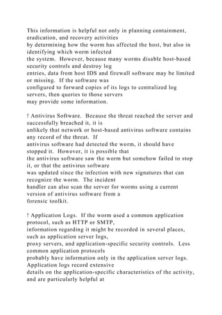 This information is helpful not only in planning containment,
eradication, and recovery activities
by determining how the worm has affected the host, but also in
identifying which worm infected
the system. However, because many worms disable host-based
security controls and destroy log
entries, data from host IDS and firewall software may be limited
or missing. If the software was
configured to forward copies of its logs to centralized log
servers, then queries to those servers
may provide some information.
! Antivirus Software. Because the threat reached the server and
successfully breached it, it is
unlikely that network or host-based antivirus software contains
any record of the threat. If
antivirus software had detected the worm, it should have
stopped it. However, it is possible that
the antivirus software saw the worm but somehow failed to stop
it, or that the antivirus software
was updated since the infection with new signatures that can
recognize the worm. The incident
handler can also scan the server for worms using a current
version of antivirus software from a
forensic toolkit.
! Application Logs. If the worm used a common application
protocol, such as HTTP or SMTP,
information regarding it might be recorded in several places,
such as application server logs,
proxy servers, and application-specific security controls. Less
common application protocols
probably have information only in the application server logs.
Application logs record extensive
details on the application-specific characteristics of the activity,
and are particularly helpful at
 