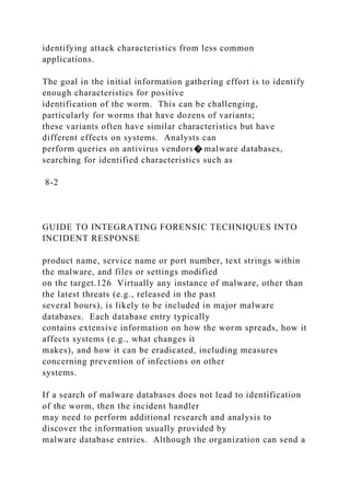 identifying attack characteristics from less common
applications.
The goal in the initial information gathering effort is to identify
enough characteristics for positive
identification of the worm. This can be challenging,
particularly for worms that have dozens of variants;
these variants often have similar characteristics but have
different effects on systems. Analysts can
perform queries on antivirus vendors� malware databases,
searching for identified characteristics such as
8-2
GUIDE TO INTEGRATING FORENSIC TECHNIQUES INTO
INCIDENT RESPONSE
product name, service name or port number, text strings within
the malware, and files or settings modified
on the target.126 Virtually any instance of malware, other than
the latest threats (e.g., released in the past
several hours), is likely to be included in major malware
databases. Each database entry typically
contains extensive information on how the worm spreads, how it
affects systems (e.g., what changes it
makes), and how it can be eradicated, including measures
concerning prevention of infections on other
systems.
If a search of malware databases does not lead to identification
of the worm, then the incident handler
may need to perform additional research and analysis to
discover the information usually provided by
malware database entries. Although the organization can send a
 