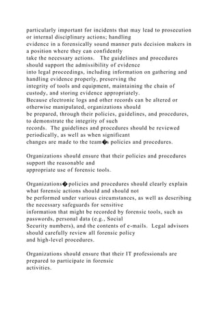 particularly important for incidents that may lead to prosecution
or internal disciplinary actions; handling
evidence in a forensically sound manner puts decision makers in
a position where they can confidently
take the necessary actions. The guidelines and procedures
should support the admissibility of evidence
into legal proceedings, including information on gathering and
handling evidence properly, preserving the
integrity of tools and equipment, maintaining the chain of
custody, and storing evidence appropriately.
Because electronic logs and other records can be altered or
otherwise manipulated, organizations should
be prepared, through their policies, guidelines, and procedures,
to demonstrate the integrity of such
records. The guidelines and procedures should be reviewed
periodically, as well as when significant
changes are made to the team�s policies and procedures.
Organizations should ensure that their policies and procedures
support the reasonable and
appropriate use of forensic tools.
Organizations� policies and procedures should clearly explain
what forensic actions should and should not
be performed under various circumstances, as well as describing
the necessary safeguards for sensitive
information that might be recorded by forensic tools, such as
passwords, personal data (e.g., Social
Security numbers), and the contents of e-mails. Legal advisors
should carefully review all forensic policy
and high-level procedures.
Organizations should ensure that their IT professionals are
prepared to participate in forensic
activities.
 