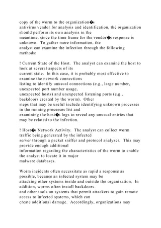 copy of the worm to the organization�s
antivirus vendor for analysis and identification, the organization
should perform its own analysis in the
meantime, since the time frame for the vendor�s response is
unknown. To gather more information, the
analyst can examine the infection through the following
methods:
! Current State of the Host. The analyst can examine the host to
look at several aspects of its
current state. In this case, it is probably most effective to
examine the network connections
listing to identify unusual connections (e.g., large number,
unexpected port number usage,
unexpected hosts) and unexpected listening ports (e.g.,
backdoors created by the worm). Other
steps that may be useful include identifying unknown processes
in the running processes list and
examining the host�s logs to reveal any unusual entries that
may be related to the infection.
! Host�s Network Activity. The analyst can collect worm
traffic being generated by the infected
server through a packet sniffer and protocol analyzer. This may
provide enough additional
information regarding the characteristics of the worm to enable
the analyst to locate it in major
malware databases.
Worm incidents often necessitate as rapid a response as
possible, because an infected system may be
attacking other systems inside and outside the organization. In
addition, worms often install backdoors
and other tools on systems that permit attackers to gain remote
access to infected systems, which can
create additional damage. Accordingly, organizations may
 