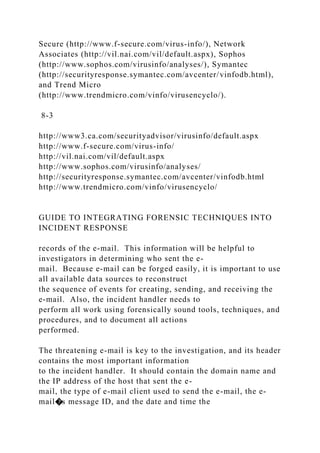 Secure (http://www.f-secure.com/virus-info/), Network
Associates (http://vil.nai.com/vil/default.aspx), Sophos
(http://www.sophos.com/virusinfo/analyses/), Symantec
(http://securityresponse.symantec.com/avcenter/vinfodb.html),
and Trend Micro
(http://www.trendmicro.com/vinfo/virusencyclo/).
8-3
http://www3.ca.com/securityadvisor/virusinfo/default.aspx
http://www.f-secure.com/virus-info/
http://vil.nai.com/vil/default.aspx
http://www.sophos.com/virusinfo/analyses/
http://securityresponse.symantec.com/avcenter/vinfodb.html
http://www.trendmicro.com/vinfo/virusencyclo/
GUIDE TO INTEGRATING FORENSIC TECHNIQUES INTO
INCIDENT RESPONSE
records of the e-mail. This information will be helpful to
investigators in determining who sent the e-
mail. Because e-mail can be forged easily, it is important to use
all available data sources to reconstruct
the sequence of events for creating, sending, and receiving the
e-mail. Also, the incident handler needs to
perform all work using forensically sound tools, techniques, and
procedures, and to document all actions
performed.
The threatening e-mail is key to the investigation, and its header
contains the most important information
to the incident handler. It should contain the domain name and
the IP address of the host that sent the e-
mail, the type of e-mail client used to send the e-mail, the e-
mail�s message ID, and the date and time the
 