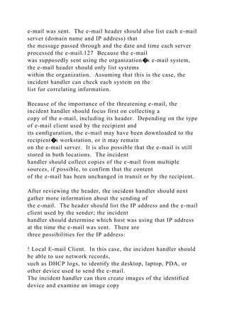e-mail was sent. The e-mail header should also list each e-mail
server (domain name and IP address) that
the message passed through and the date and time each server
processed the e-mail.127 Because the e-mail
was supposedly sent using the organization�s e-mail system,
the e-mail header should only list systems
within the organization. Assuming that this is the case, the
incident handler can check each system on the
list for correlating information.
Because of the importance of the threatening e-mail, the
incident handler should focus first on collecting a
copy of the e-mail, including its header. Depending on the type
of e-mail client used by the recipient and
its configuration, the e-mail may have been downloaded to the
recipient�s workstation, or it may remain
on the e-mail server. It is also possible that the e-mail is still
stored in both locations. The incident
handler should collect copies of the e-mail from multiple
sources, if possible, to confirm that the content
of the e-mail has been unchanged in transit or by the recipient.
After reviewing the header, the incident handler should next
gather more information about the sending of
the e-mail. The header should list the IP address and the e-mail
client used by the sender; the incident
handler should determine which host was using that IP address
at the time the e-mail was sent. There are
three possibilities for the IP address:
! Local E-mail Client. In this case, the incident handler should
be able to use network records,
such as DHCP logs, to identify the desktop, laptop, PDA, or
other device used to send the e-mail.
The incident handler can then create images of the identified
device and examine an image copy
 