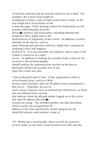 to look for malware and for records related to the e-mail. For
example, the e-mail client might be
configured to keep a copy of each e-mail that it sends, or the
user might have saved drafts of the
e-mail message. If the message cannot be found intact on the
system, collecting data from the
device�s memory and filesystems, including deleted and
temporary files, might lead to the
identification of fragments of the e-mail. In addition, security
controls on the device, such as
spam filtering and antivirus software, might have scanned the
outgoing e-mail and logged a
record of it. It is also possible, but unlikely, that a copy of the
e-mail is stored on an e-mail
server. In addition to looking for records of the e-mail on the
local host, the incident handler
should analyze the authentication records on the host to
determine which user account was in use
when the e-mail was sent.
! Server-Based E-mail Client. If the organization offers a
server-based client, such as a Web-
based e-mail interface, then the IP address may correspond to
that server. Typically, the use of
such a server requires users to authenticate themselves, so there
may be authentication records
that indicate when the alleged sender logged on to the server
and what IP address the user�s
system was using. The incident handler can then determine
which system was assigned that IP
address at the time, perform bit stream imaging for the
identified system, and examine a copy of
127 Within the e-mail header, these records are stored in
reverse order, so the most recent record occurs first and the
 
